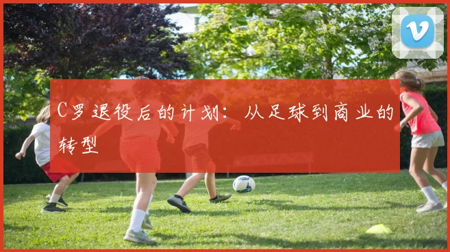 C罗退役后的计划:从足球到商业的转型