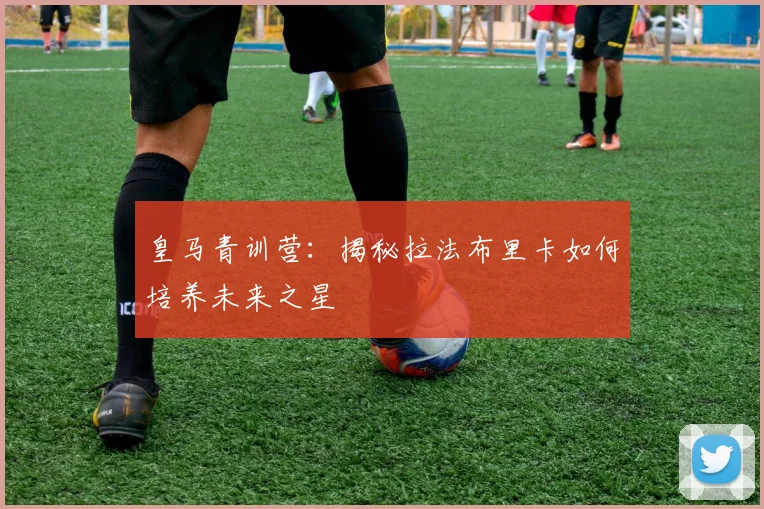 皇马青训营：揭秘拉法布里卡如何培养未来之星