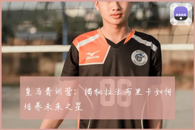 皇马青训营：揭秘拉法布里卡如何培养未来之星