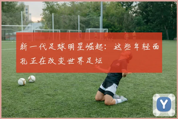 新一代足球明星崛起:这些年轻面孔正在改变世界足坛