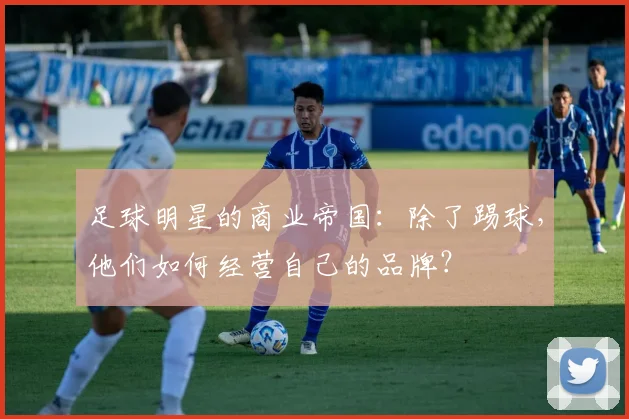 足球明星的商业帝国：除了踢球，他们如何经营自己的品牌？
