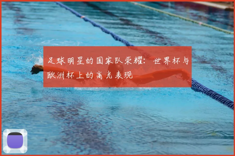 足球明星的国家队荣耀:世界杯与欧洲杯上的高光表现
