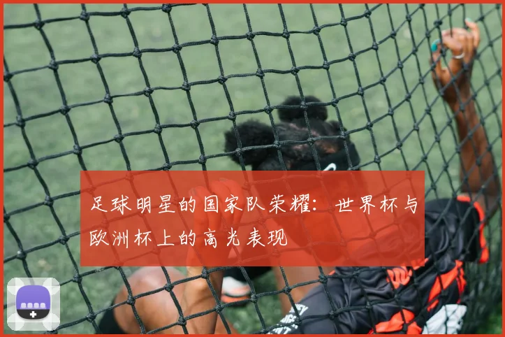 足球明星的国家队荣耀：世界杯与欧洲杯上的高光表现
