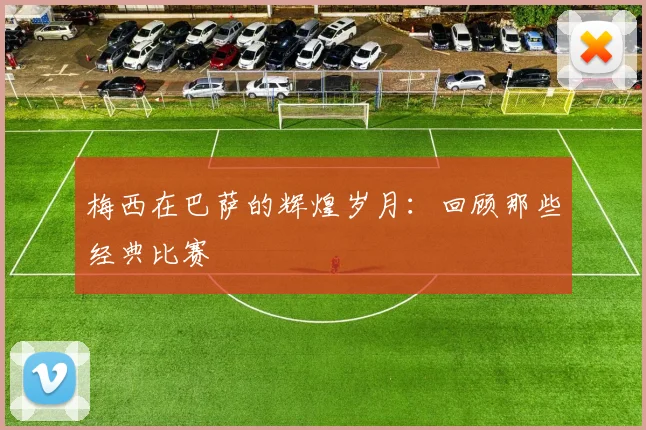 梅西在巴萨的辉煌岁月：回顾那些经典比赛