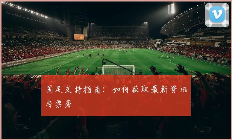国足支持指南:如何获取最新资讯与票务